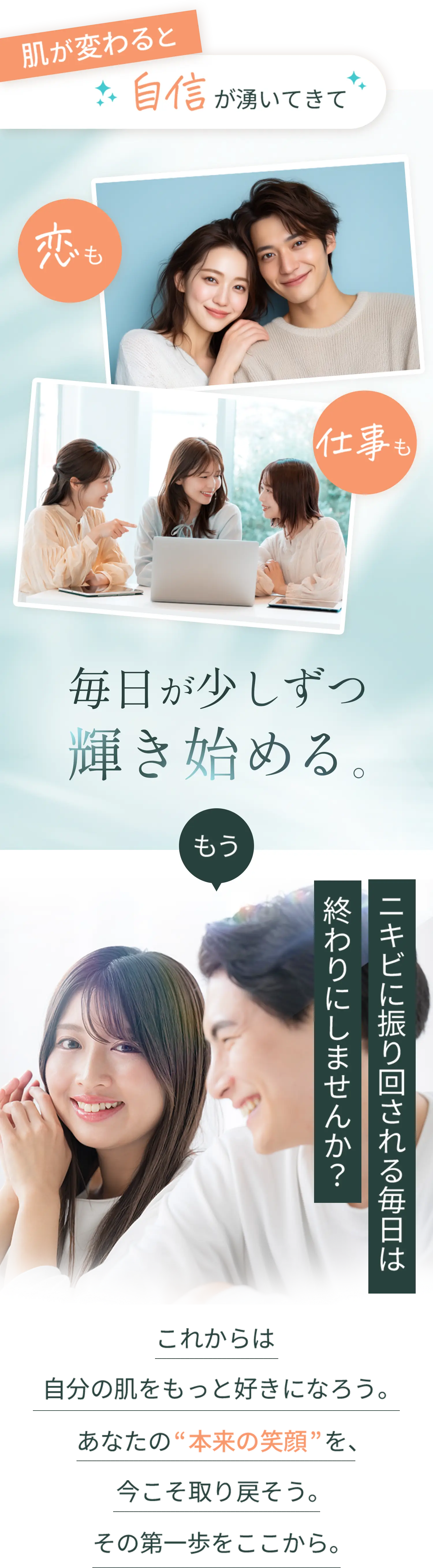 肌が変わると自信が湧いてきて恋も仕事も毎日が少しずつ輝きはじめる。もうニキビに振り回される毎日は終わりにしませんか？